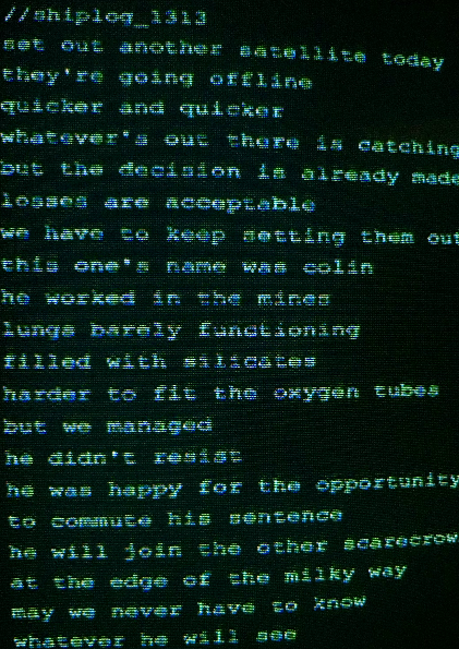 shiplog_1313
set out another satellite today
they're going offline 
quicker and quicker
whatever's out there is catching on
but the decision is already made
losses are acceptable 
we have to keep setting them out
this one's name was colin
he worked in the mines
lungs barely functioning
filled with silicates
harder to fit the oxygen tubes
but we managed
he didn't resist
he was happy for the opportunity
to commute his sentence
he will join the other scarecrows
at the edge of the milky way
may we never have to know
whatever he will see