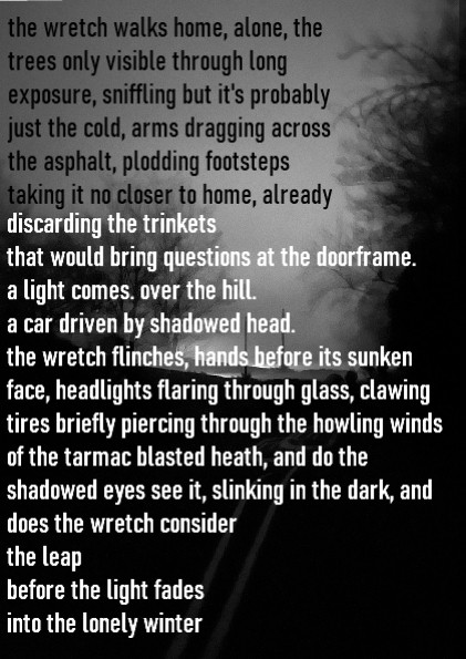 the wretch walks home, alone, the
trees only visible through long exposure, sniffling but it's probably just the cold, arms dragging across
the asphalt, plodding footsteps taking it no closer to home, already 
discarding the trinkets .
that would bring questions at the doorframe
a light comes. over the hill.
a car driven by shadowed head. the wretch flinches, hands before its sunken face, headlights flaring through glass, clawing tires briefly piercing through the howling winds
of the tarmac blasted heath, and do the shadowed eyes see it, slinking in the dark, and
does the wretch consider
the leap
before the light fades
into the lonely winter