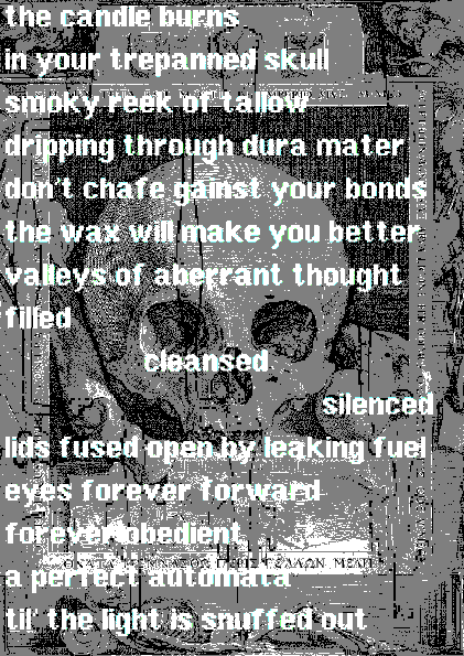 poem with a memento mori skull background with trepanation tools overlayed.
"the candle burns
in your trepanned skull
smoky reek of tallow
dripping through dura mater
don't chafe gainst your bonds
the wax will make you better
valleys of aberrant thought
filled
cleansed
silenced
lids fused open by leaking fuel
eyes forever forward
forever obedient
a perfect automata 
til' the light is snuffed out".