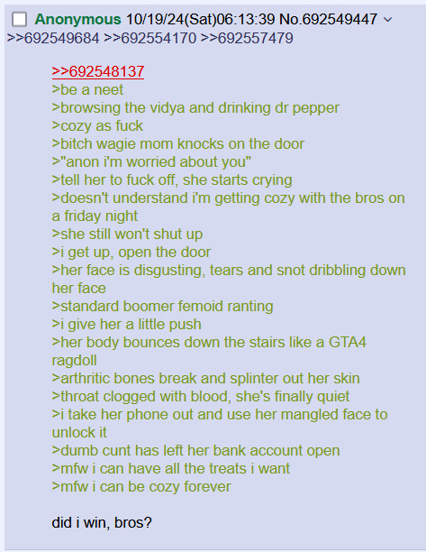 Fake 4chan post
692548137
be a neet
browsing the vidya and drinking dr pepper
cozy as fuck
bitch wagie mom knocks on the door
anon im worried about you
tell her to fuck off she starts crying
doesnt understand im getting cozy with the bros on a friday night
she still wont shut up
i get up open the door
her face is disgusting tears and snot dribbling down her face
standard boomer femoid ranting
i give her a little push
her body bounces down the stairs like a GTA4 ragdoll
arthritic bones break and splinter out her skin
throat clogged with blood shes finally quiet
i take her phone out and use her mangled face to unlock it
dumb cunt has left her bank account open
mfw i can have all the treats i want
mfw i can be cozy forever
did i win bros