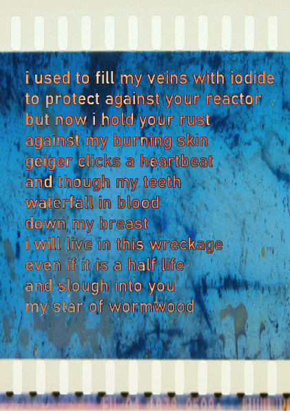 i used to fill my veins with iodide
to protect against your reactor
but now i hold your rust
against my burning skin
geiger clicks a heartbeat
and though my teeth
waterfall in blood
down my breast
i will live in this wreckage
even if it is a half life
and slough into you
my star of wormwood