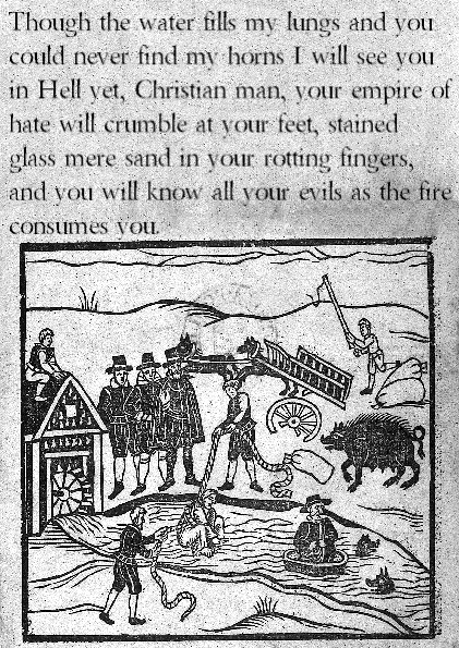 Edited witch hunting pamphlet. "Though the water fills my lungs and you could never find my horns I will see you in Hell yet, Christian man, your empire of hate will crumble at your feet, stained glass mere sand in your rotting fingers, and you will know all your evils as the fire consumes you"