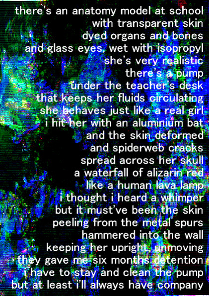 there's an anatomy model at school
with transparent skin
dyed organs and bones
and glass eyes, wet with isopropyl
she's very realistic
there's a pump 
under the teacher's desk
that keeps her fluids circulating
she behaves just like a real girl
i hit her with an aluminium bat
and the skin deformed
and spiderweb cracks 
spread across her skull
a waterfall of alizarin red
like a human lava lamp
i thought i heard a whimper
but it must've been the skin 
peeling from the metal spurs hammered into the wall
keeping her upright, unmoving
they gave me six months detention
i have to stay and clean the pump
but at least i'll always have company