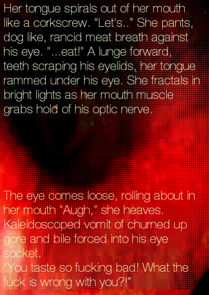 Her tongue spirals out of her mouth like a corkscrew. Let's.. She pants, dog like, rancid meat breath against his eye. ...eat A lunge forward, teeth scraping his eyelids, her tongue rammed under his eye. She fractals in bright lights as her mouth muscle grabs hold of his optic nerve: The eye comes loose, rolling about in her mouth Augh she heaves. Kaleidoscoped vomit of churned up bile forced into his eye socket. You taste so fucking bad. What the fuck is wrong with you