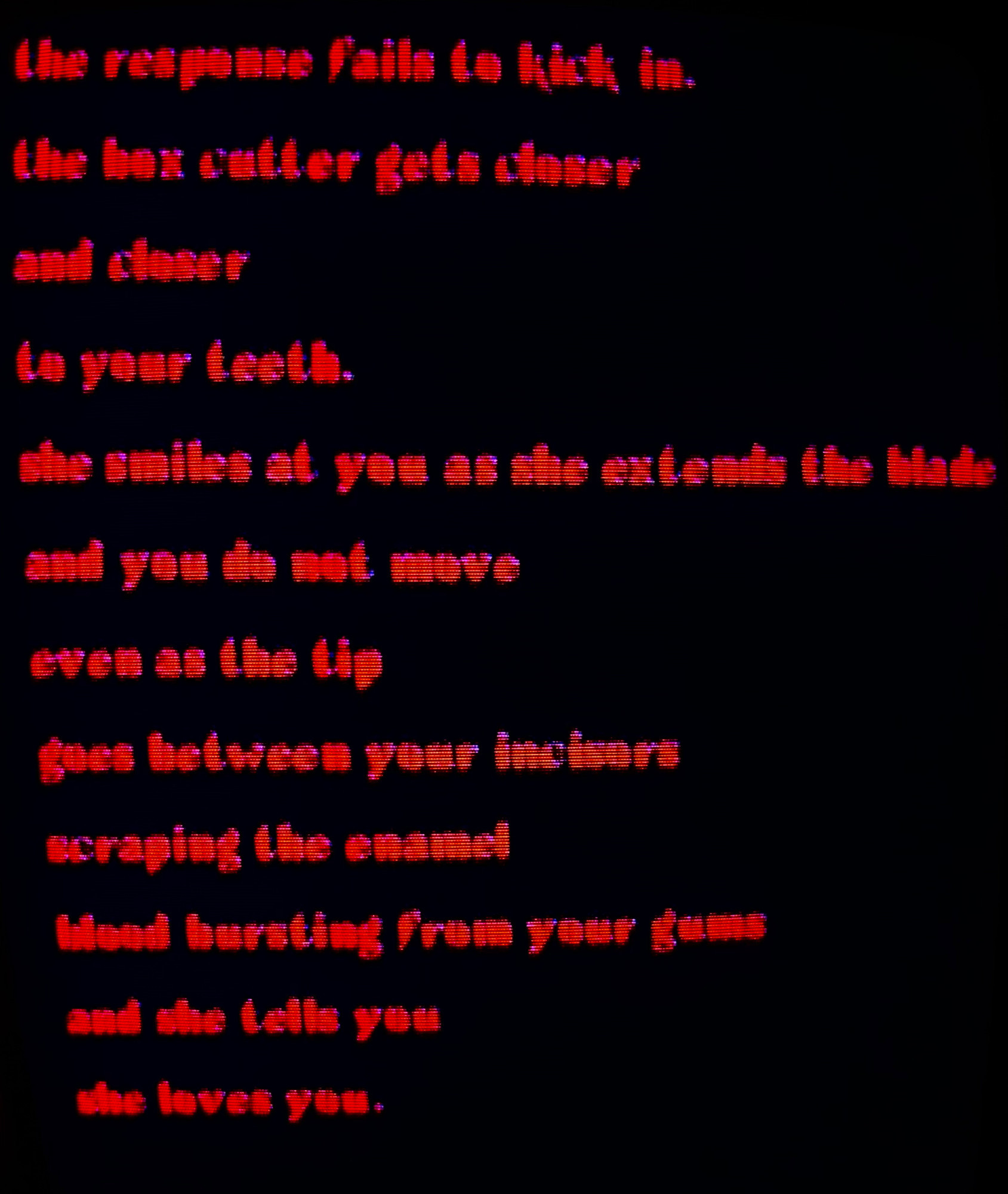 the response fails to kick in.
the box cutter gets closer 
and closer
to your teeth. 
she smiles at you as she extends the blade
and you do not move
even as the tip
goes between your incisors
scraping the enamel
blood bursting from your gums
and she tells you
she loves you.