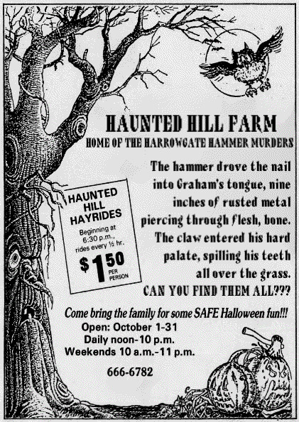 HAUNTED HILL FARM
HOME OF THE HARROWGATE HAMMER MURDERS
The hammer drove the nail
into Grahams tongue, nine 
inches of rusted metal
piercing through flesh, bone.
The claw entered his hard 
palate, spilling his teeth
all over the grass.
CAN YOU FIND THEM ALL?