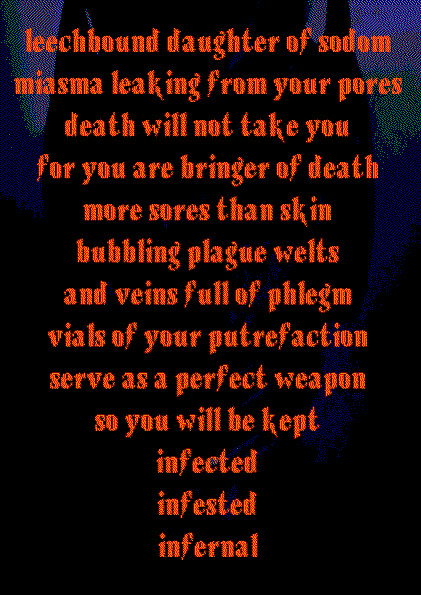 leechbound daughter of sodom
miasma leaking from your pores
death will not take you
for you are bringer of death
more sores than skin
bubbling plague welts 
and veins full of phlegm
vials of your putrefaction
serve as a perfect weapon
so you will be kept
infected
infested
infernal