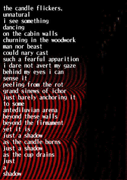 he candle flickers, unnatural
i see something
dancing
on the cabin walls
churning in the woodwork
man nor beast
could nary cast
such a fearful apparition
i dare not avert my gaze
behind my eyes i can 
sense it
peeling from the rot
grand sinews of ichor
just barely anchoring it
to some
antediluvian arena
beyond these walls
beyond the firmament
yet it is
just a shadow
as the candle burns
just a shadow
as the cup drains
just
a
shadow