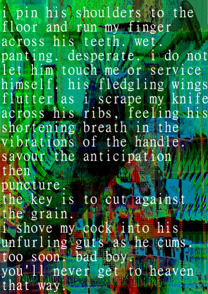 i pin his shoulders to the floor and run my finger across his teeth. wet. panting. desperate. i do not let him touch me or service himself. his fledgling wings flutter as i scrape my knife across his ribs, feeling his shortening breath in the vibrations of the handle. savour the anticipation
then
puncture.
the key is to cut against the grain. i shove my cock into his unfurling guts as he cums. too soon. bad boy. you'll never get the heaven that way.