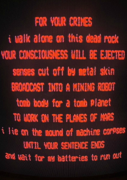 FOR YOUR CRIMES
i walk alone on this dead rock
YOUR CONSCIOUSNESS WILL BE EJECTED
senses cut off by metal skin
BROADCAST INTO A MINING ROBOT
tomb body for a tomb planet
TO WORK ON THE PLANES OF MARS
i lie on the mound of machine corpses
UNTIL YOUR SENTENCE ENDS
and wait for my batteries to run out